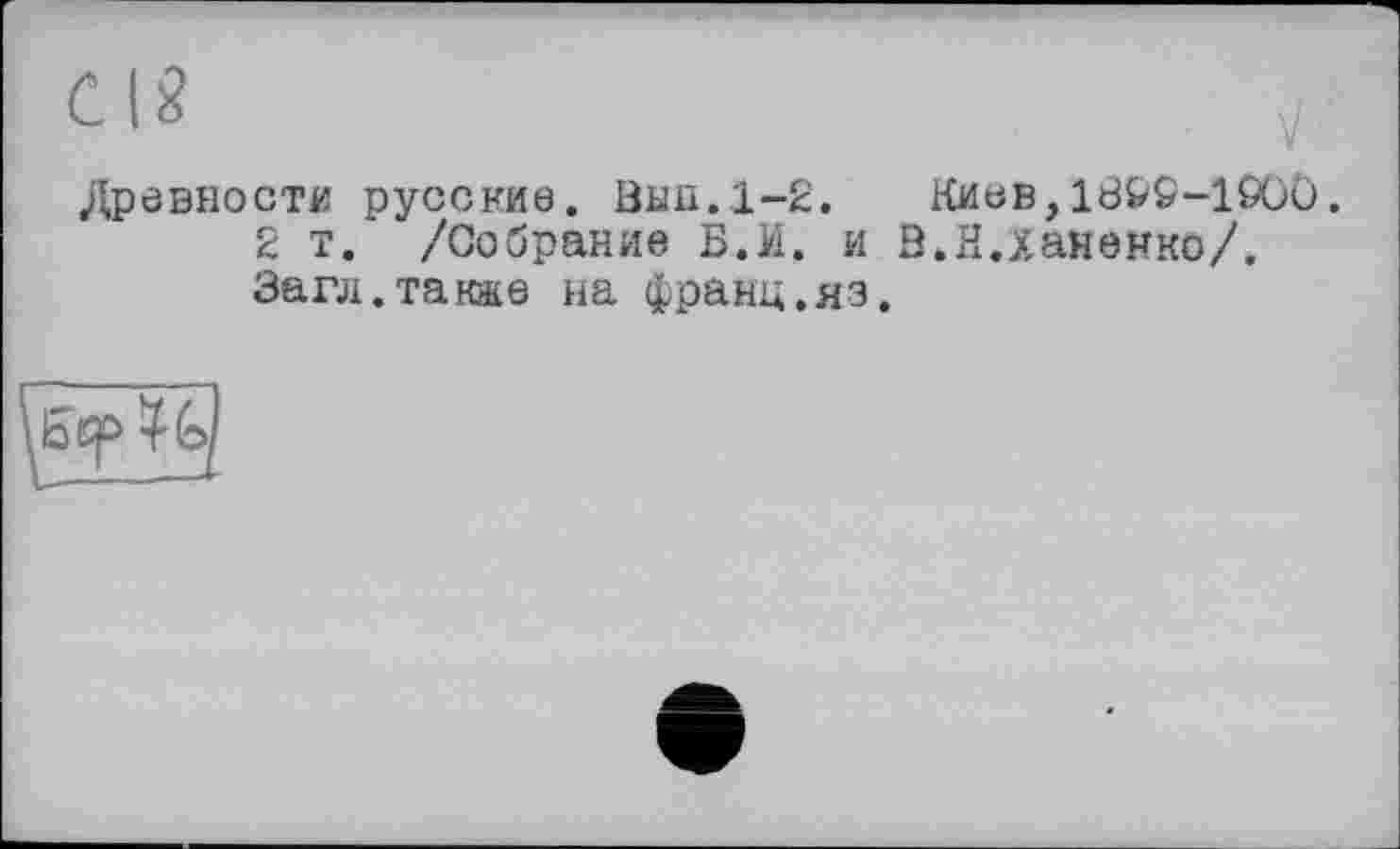 ﻿Древности русские. Вьш.1-2.	Киев,1В&0-1 ООО.
2 т. /Собрание Б.И. и В.Н.Ханенко/. Загл.также на франц.яз.
